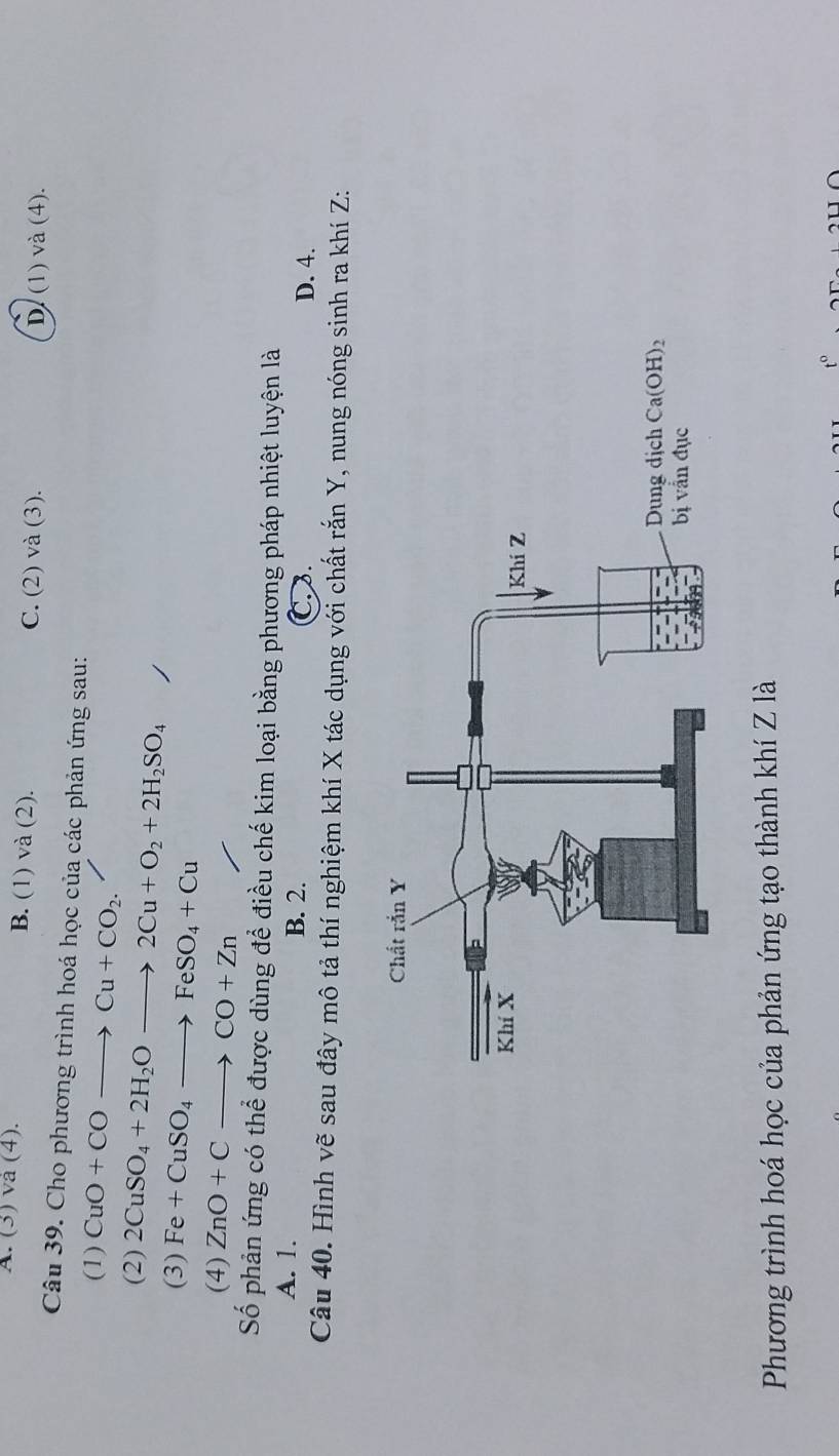 A. (3) va (4). B. (1) và (2). C. (2) và (3). D. (1) và (4).
Câu 39. Cho phương trình hoá học của các phản ứng sau:
(1) CuO+COto Cu+CO_2.
(2) 2CuSO_4+2H_2Oto 2Cu+O_2+2H_2SO_4
(3) Fe+CuSO_4to FeSO_4+Cu
(4) ZnO+Cto CO+Zn
Số phản ứng có thể được dùng để điều chế kim loại bằng phương pháp nhiệt luyện là
A. 1. B. 2. C. .
D. 4.
Câu 40. Hình vẽ sau đây mô tả thí nghiệm khí X tác dụng với chất rắn Y, nung nóng sinh ra khí Z:
Phương trình hoá học của phản ứng tạo thành khí Z là
to