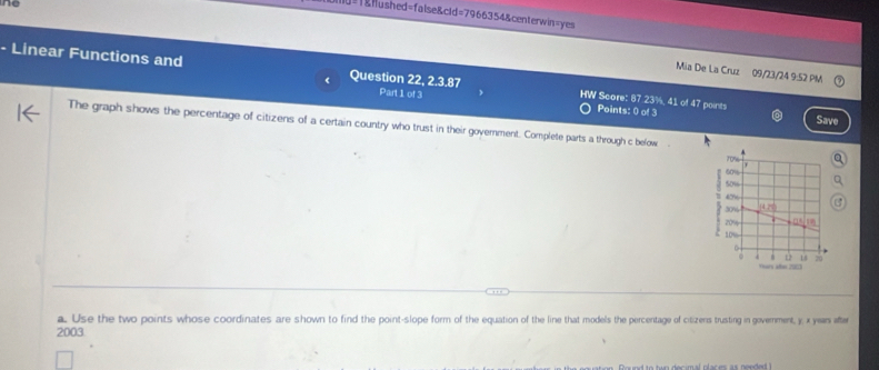 ne
=1&lushed=false&cld=7966354&centerwin=yes
Mia De La Cruz 09/23/24 9:52 PM
- Linear Functions and Question 22, 2.3.87 HW Score: 87.23%, 41 of 47 points
Part 1 of 3
Points: 0 of 3 Save
The graph shows the percentage of citizens of a certain country who trust in their government. Complete parts a through c below .
a. Use the two points whose coordinates are shown to find the point-slope form of the equation of the line that models the percentage of citizens trusting in government, y x yean afer
2003