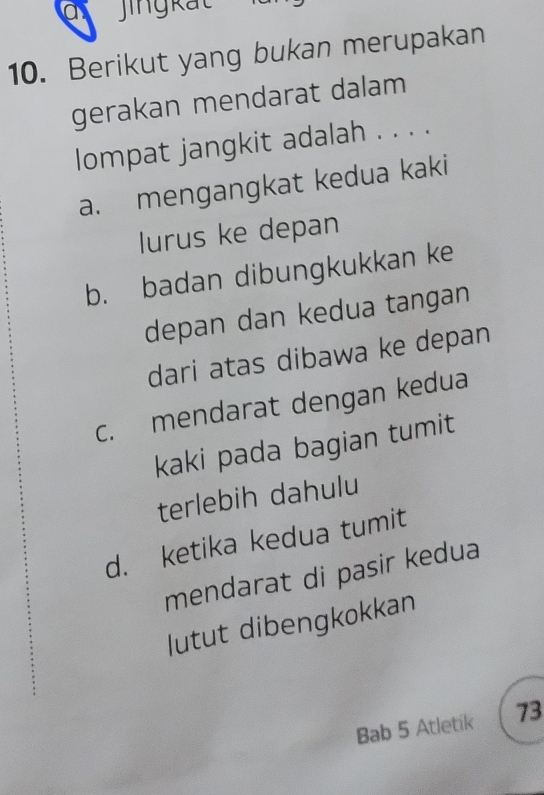 a jingkat
10. Berikut yang bukan merupakan
gerakan mendarat dalam
lompat jangkit adalah . . . .
a. mengangkat kedua kaki
lurus ke depan
b. badan dibungkukkan ke
depan dan kedua tangan
dari atas dibawa ke depan
c. mendarat dengan kedua
kaki pada bagian tumit
terlebih dahulu
d. ketika kedua tumit
mendarat di pasir kedua
lutut dibengkokkan
Bab 5 Atletik 73