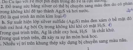 Do Cu tạo với Fe một pin điện trong đỏ Fe là cực đường. 
2. Đồ trang sức bằng silver có thể bị chuyên sang màu đen do có phản 
trong không khí đê tạo thành Ag_2S và hơi nước. 
Đó là quá trình ăn mòn kim loại: Đ 
b. Sự xuất hiện lớp silver sulfide (Ag_2S) màu đen xám ở bề mặt đô 
ình oxi hoá Ag bởi O_2 trong không khí khi có mặt H_2S. 
Trong quá trình trên, Ag là chất oxy hoá, H_2S là chất khử. 
Trong quá trình trên, đã xảy ra sự ăn mòn hoá học. 
5. Nhiều vị trí trên khung thép xây dựng bị chuyển sang màu nâu. 
1