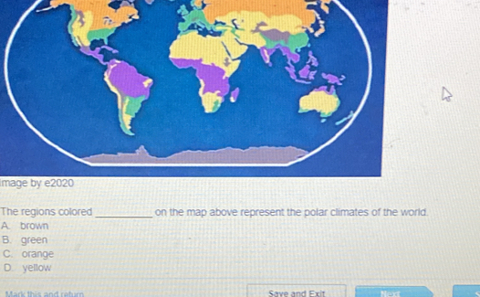 Image by e2020
The regions colored_ on the map above represent the polar climates of the world.
A. brown
B. green
C. orange
D. yellow
Mark this and retur Save and Exit Next