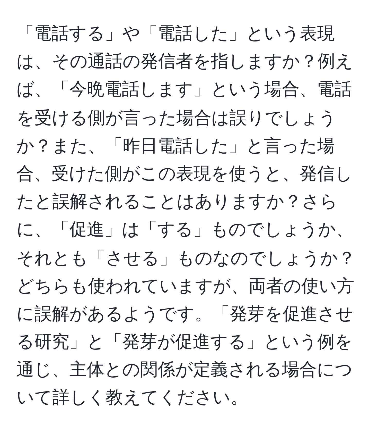 「電話する」や「電話した」という表現は、その通話の発信者を指しますか？例えば、「今晩電話します」という場合、電話を受ける側が言った場合は誤りでしょうか？また、「昨日電話した」と言った場合、受けた側がこの表現を使うと、発信したと誤解されることはありますか？さらに、「促進」は「する」ものでしょうか、それとも「させる」ものなのでしょうか？どちらも使われていますが、両者の使い方に誤解があるようです。「発芽を促進させる研究」と「発芽が促進する」という例を通じ、主体との関係が定義される場合について詳しく教えてください。