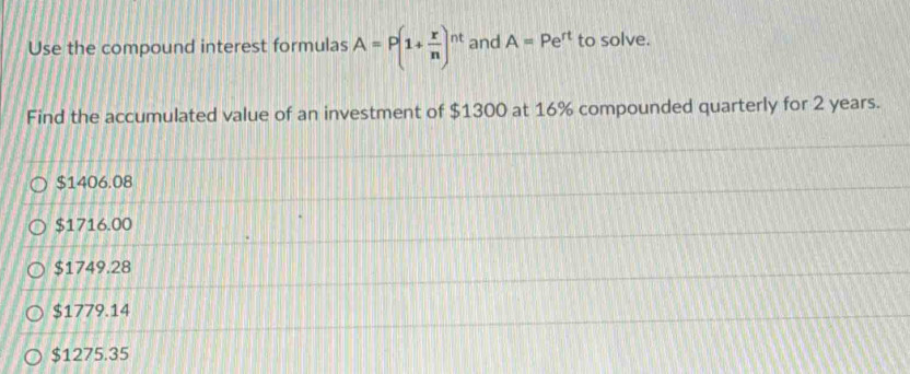 Use the compound interest formulas A=P(1+ x/n )^nt and A=Pe^(rt) to solve.
Find the accumulated value of an investment of $1300 at 16% compounded quarterly for 2 years.
$1406.08
$1716.00
$1749.28
$1779.14
$1275.35