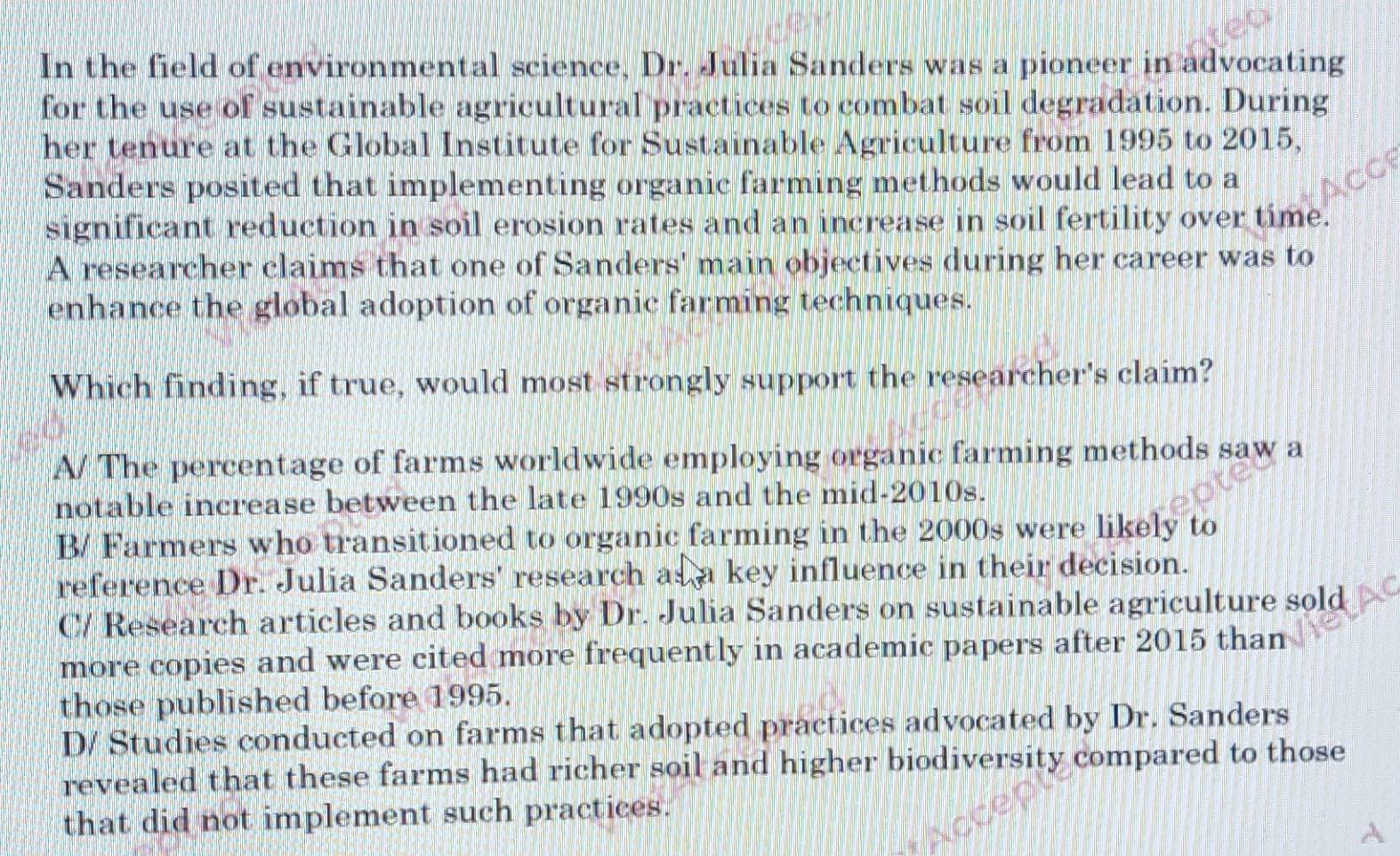 In the field of environmental science, Dr. Julia Sanders was a pioneer in advocating
for the use of sustainable agricultural practices to combat soil degradation. During
her tenure at the Global Institute for Sustainable Agriculture from 1995 to 2015,
Sanders posited that implementing organic farming methods would lead to a
significant reduction in soil erosion rates and an increase in soil fertility over time.
A researcher claims that one of Sanders' main objectives during her career was to
enhance the global adoption of organic farming techniques.
Which finding, if true, would most strongly support the researcher's claim?
A/ The percentage of farms worldwide employing organic farming methods saw a
notable increase between the late 1990s and the mid-2010s.
B/ Farmers who transitioned to organic farming in the 2000s were likely to
reference Dr. Julia Sanders' research as a key influence in their decision.
C/ Research articles and books by Dr. Julia Sanders on sustainable agriculture sold
more copies and were cited more frequently in academic papers after 2015 than
those published before 1995.
D/ Studies conducted on farms that adopted practices advocated by Dr. Sanders
revealed that these farms had richer soil and higher biodiversity compared to those
that did not implement such practices.