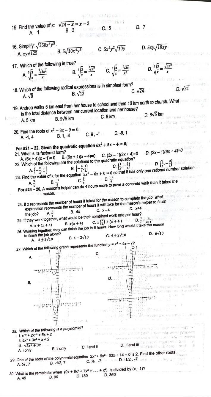 Find the value of x: sqrt(24-x)=x-2
C. 5
A. 1 B. 3 D. 7
16. Simplify: sqrt(250x^4y^5).
A. xysqrt(125) B. 5sqrt(10x^4y^5) C. 5x^2y^2sqrt(10y) D. 5xysqrt(10xy)
17. Which of the following is true?
A. sqrt[3](frac 3)x= sqrt[3](3x^2)/x  B. sqrt[3](frac 3)x= sqrt[3](x^2)/x  C. sqrt[3](frac 3)x= sqrt[3](3x)/x^2  D. sqrt[3](frac 3)x= sqrt(3x^2)/x 
18. Which of the following radical expressions is in simplest form?
C. sqrt(24) D. sqrt(21)
A. sqrt(8)
B. sqrt(12)
19. Andrea walks 5 km east from her house to school and then 10 km north to church. What
is the total distance between her current location and her house?
A. 5 km B. 5sqrt(5)km C. 8 km D. 8sqrt(5)km
20. Find the roots of x^2-8x-9=0. D. -9, 1
A. -1, 4 B. 1, -4 C. 9 , -1
For #21 - 22. Given the quadratic equation 6x^2+5x-4=0;
21. What is its factored form? D. (2x-1)(3x+4)=0
A. (6x+4)(x-1)=0 B. (6x+1)(x-4)=0 C. (3x-1)(2x+4)=0
22. Which of the following are the solutions to the quadratic equation?   1/2 ,- 2/3 
A.  - 2/3 ,1 B.  - 4/3 , 1/2  C   1/3 ,- 2/3  D.
23. Find the value of k for the equation 5x^2-6x+k=0 so that it has only one rational number solution.
A  9/5  B.  (-9)/5  C D.  (-5)/9 
For #24 - 26, A mason's helper can do 4 hours more to pave a concrete walk than it takes the
mason.
24. If x represents the number of hours it takes for the mason to complete the job, what
expression represents the number of hours it will take for the mason's helper to finish
the job? A  x/4  B. 4x C. x-4 D. x+4
25. If they work together, what would be their combined work rate per hour?
A x+(x+4) B. x(x+4) C x( x/4 )+(x+4) D.
26. Working together, they can finish the job in 6 hours. How long would it take the mason  1/x + 1/x+4 
to finish the job alone? 4-2sqrt(10) C. 4+2sqrt(10) D. 6sqrt(10)
A. 4+2sqrt(10) B.
27. Which of the following graph represents the function
C.
A
B
28. Which of the following is a polynomial?
x^(-3)+2x^(-2)+5x+2
ii. 5x^3+3x^2+x+2
i. sqrt(5x^2+3x)
A. i only B. ionly C. i and ii D. i and iii
29. One of the roots of the polynomial equation 2x^3+9x^2-33x+14=0is2. D. -1/2 , -7 Find the other roots.
A. ½ , 7 B. -1/2, 7 C. ½ , -7
30. What is the remainder when (9x+8x^2+7x^3+...+x^9) D. 360 is divided by (x-1) 2
A. 45 B. 90 C. 180