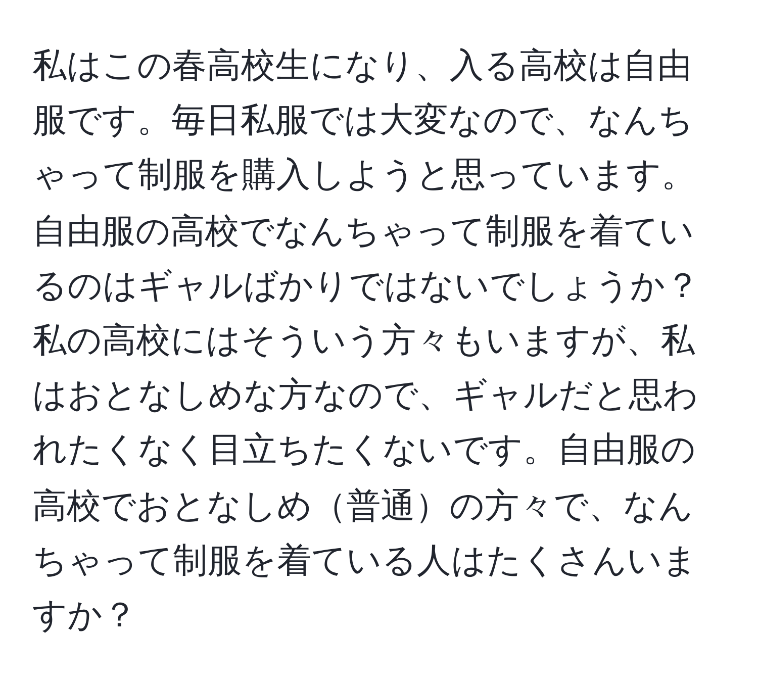 私はこの春高校生になり、入る高校は自由服です。毎日私服では大変なので、なんちゃって制服を購入しようと思っています。自由服の高校でなんちゃって制服を着ているのはギャルばかりではないでしょうか？私の高校にはそういう方々もいますが、私はおとなしめな方なので、ギャルだと思われたくなく目立ちたくないです。自由服の高校でおとなしめ普通の方々で、なんちゃって制服を着ている人はたくさんいますか？