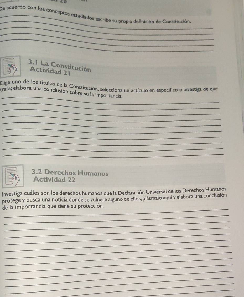 20 
_ 
_De acuerdo con los conceptos estudiados escribe tu propia definición de Constitución. 
_ 
_ 
_ 
3.1 La Constitución 
Actividad 21 
Elige uno de los títulos de la Constitución, selecciona un artículo en específico e investiga de qué 
_ 
trata; elabora una conclusión sobre su la importancia. 
_ 
_ 
_ 
_ 
_ 
_ 
_ 
_ 
_ 
3.2 Derechos Humanos 
Actividad 22 
Investiga cuáles son los derechos humanos que la Declaración Universal de los Derechos Humanos 
protege y busca una noticia donde se vulnere alguno de ellos, plásmalo aquí y elabora una conclusión 
_ 
de la importancia que tiene su protección. 
_ 
_ 
_ 
_ 
_ 
_ 
_ 
_ 
_ 
_ 
_ 
_ 
_