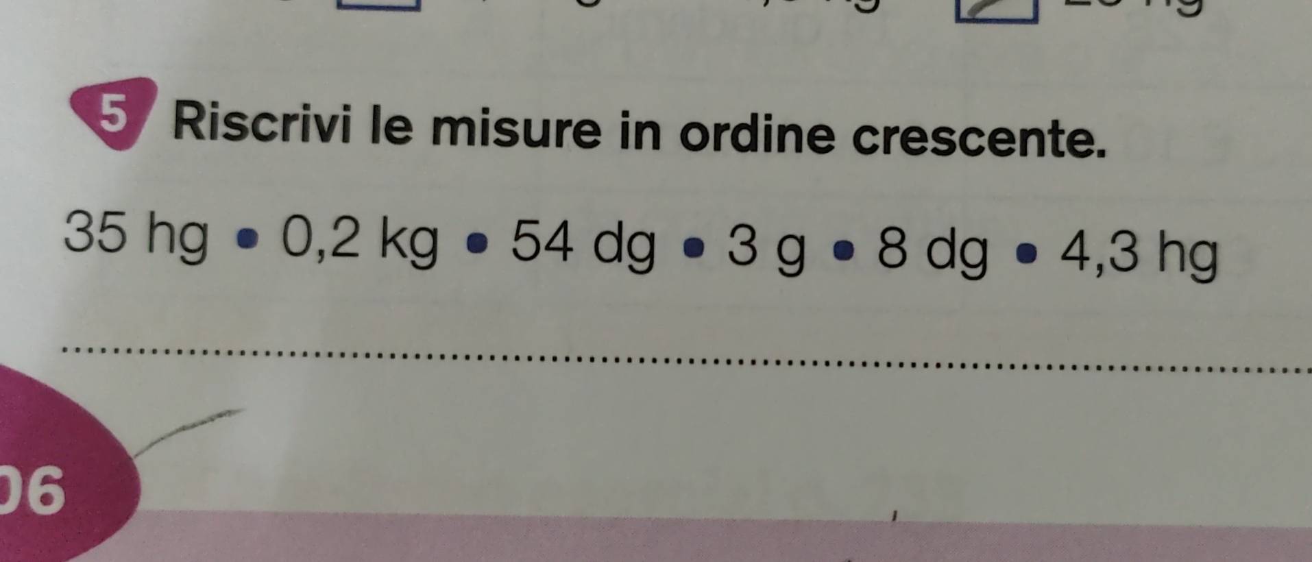 Riscrivi le misure in ordine crescente.
35hg· 0,2kg· 54dg· 3g· 8dg· 4,3hg
_ 
06