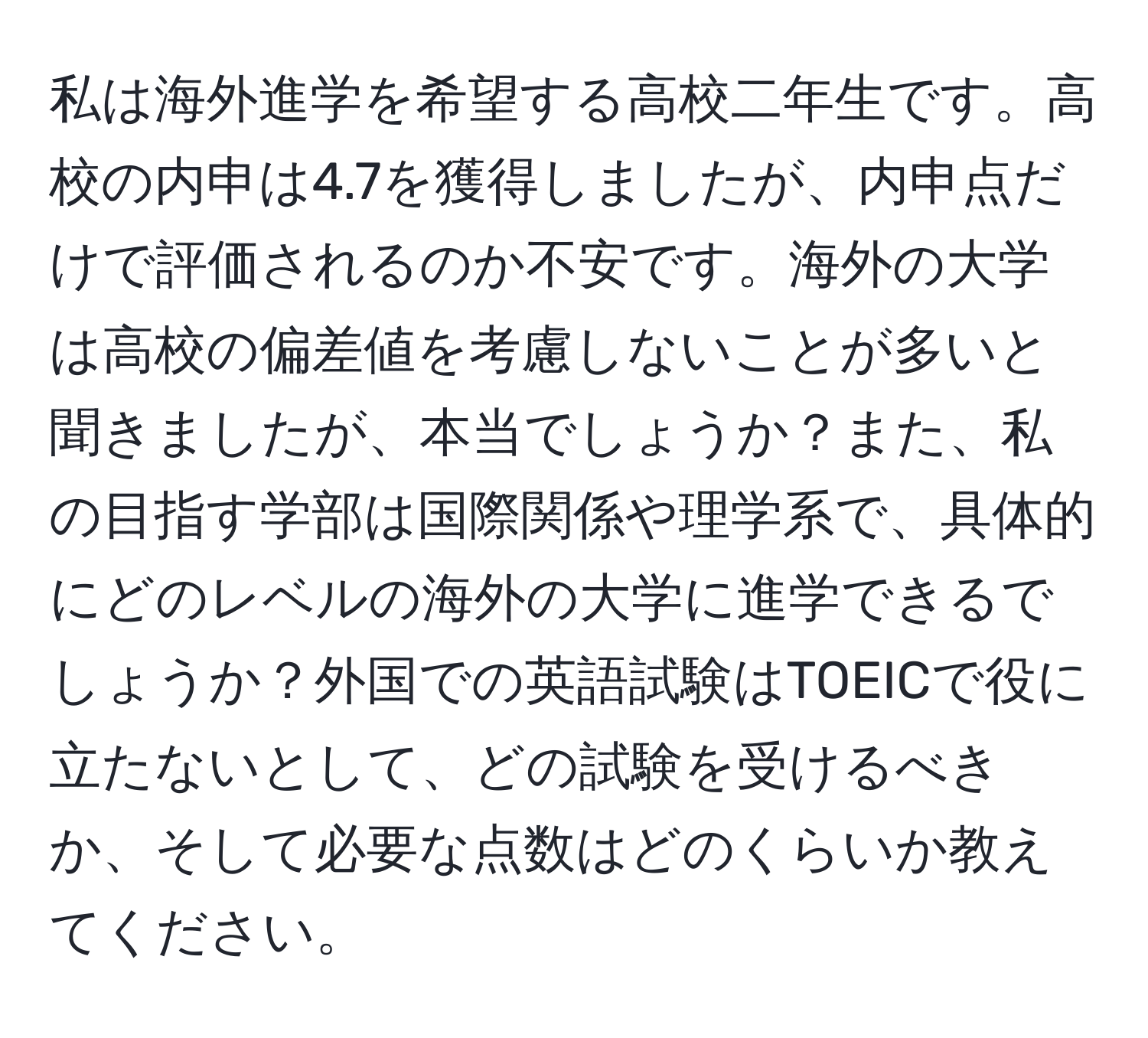 私は海外進学を希望する高校二年生です。高校の内申は4.7を獲得しましたが、内申点だけで評価されるのか不安です。海外の大学は高校の偏差値を考慮しないことが多いと聞きましたが、本当でしょうか？また、私の目指す学部は国際関係や理学系で、具体的にどのレベルの海外の大学に進学できるでしょうか？外国での英語試験はTOEICで役に立たないとして、どの試験を受けるべきか、そして必要な点数はどのくらいか教えてください。