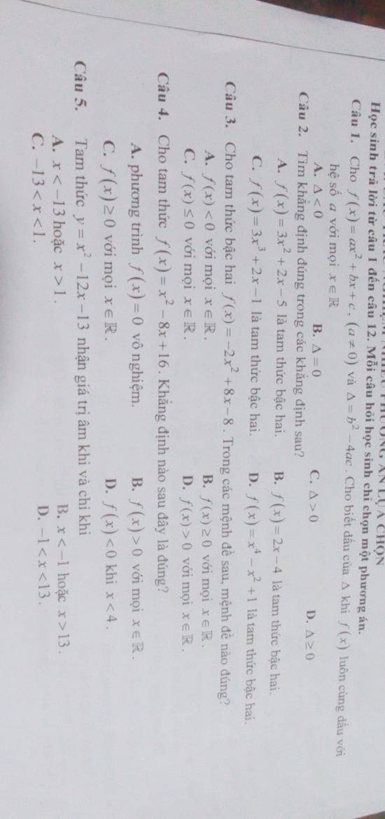 Iong an lụa chộn
Học sinh trả lời từ câu 1 đến câu 12. Mỗi câu hỏi học sinh chỉ chọn một phương án.
Câu 1. Cho f(x)=ax^2+bx+c,(a!= 0) và △ =b^2-4ac. Cho biết dầu của △ khi f(x) luôn cùng dấu với
hệ số a với mọi x∈ R
A. △ <0</tex> B. △ =0
C. △ >0 D. △ ≥ 0
Câu 2. Tìm khẳng định đúng trong các khẳng định sau?
A. f(x)=3x^2+2x-5 là tam thức bậc hai. B. f(x)=2x-4 là tam thức bậc hai.
C. f(x)=3x^3+2x-1 là tam thức bậc hai. D. f(x)=x^4-x^2+1 là tam thức bậc hai.
Câu 3. Cho tam thức bậc hai f(x)=-2x^2+8x-8. Trong các mệnh đề sau, mệnh đề nào đúng?
A. f(x)<0</tex> với mọi x∈ R. B. f(x)≥ 0 với mọi x∈ R.
C. f(x)≤ 0 với mọi x∈ R. D. f(x)>0 với mọi x∈ R.
Câu 4. Cho tam thức f(x)=x^2-8x+16. Khắng định nào sau đây là đúng?
A. phương trình f(x)=0 vô nghiệm. B. f(x)>0 với mọi x∈ R.
C. f(x)≥ 0 với mọi x∈ R. D. f(x)<0</tex> khi x<4.
Câu 5. Tam thức y=x^2-12x-13 nhận giá trị âm khi và chỉ khi
B. x
A. x hoặc x>1. hoặc x>13.
C. -13
D. -1