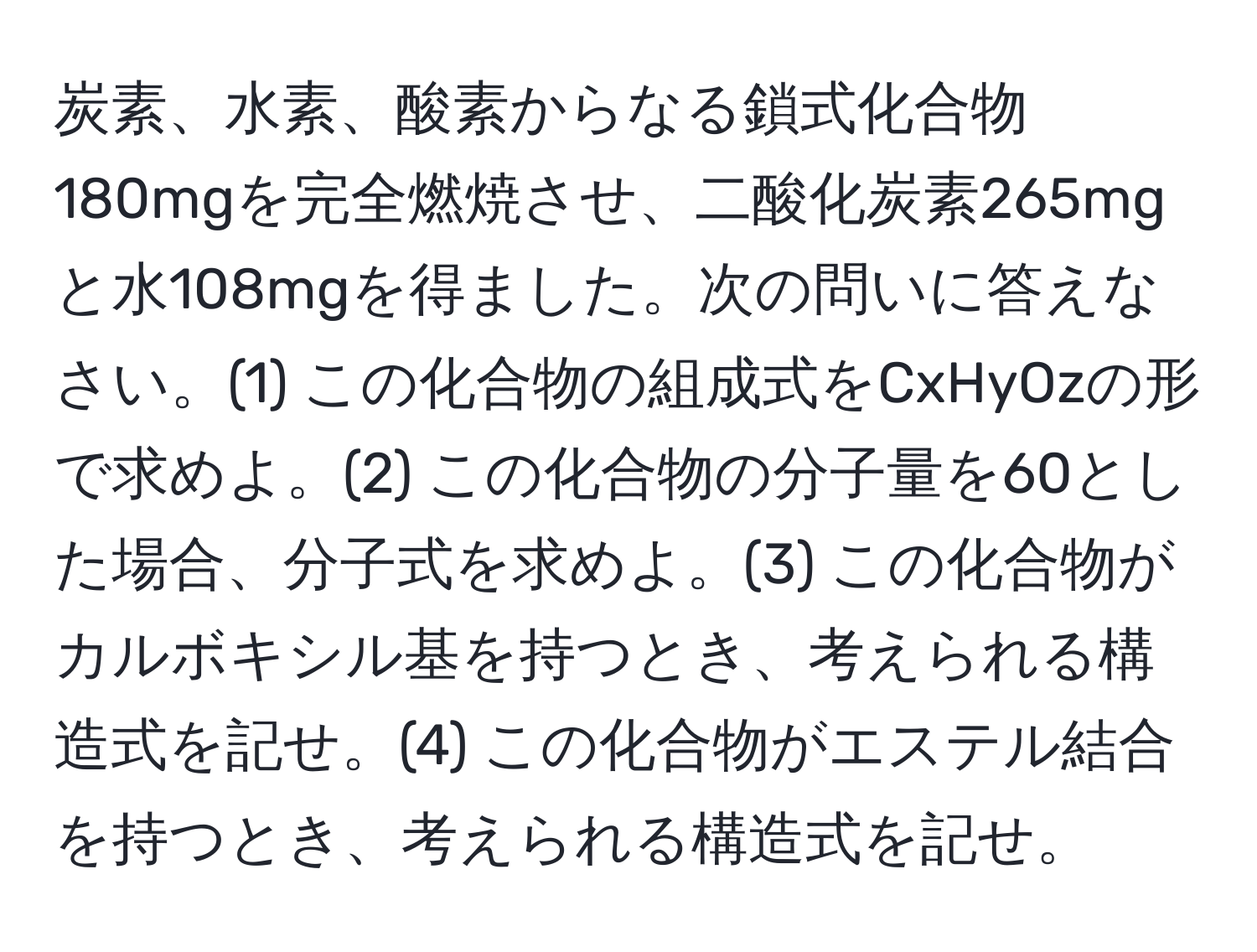 炭素、水素、酸素からなる鎖式化合物180mgを完全燃焼させ、二酸化炭素265mgと水108mgを得ました。次の問いに答えなさい。(1) この化合物の組成式をCxHyOzの形で求めよ。(2) この化合物の分子量を60とした場合、分子式を求めよ。(3) この化合物がカルボキシル基を持つとき、考えられる構造式を記せ。(4) この化合物がエステル結合を持つとき、考えられる構造式を記せ。