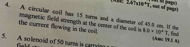 (Ans: 2.67* 10^(-6)T out of page) 
, out of page) 
4. A circular coil has 15 turns and a diameter of 45.0 cm. If the 8.0* 10^(-4)T , find 
magnetic field strength at the center of the coil is 
the current flowing in the coil. (Ans: 19.1 A) 
5. A solenoid of 50 turns is carrying 
field