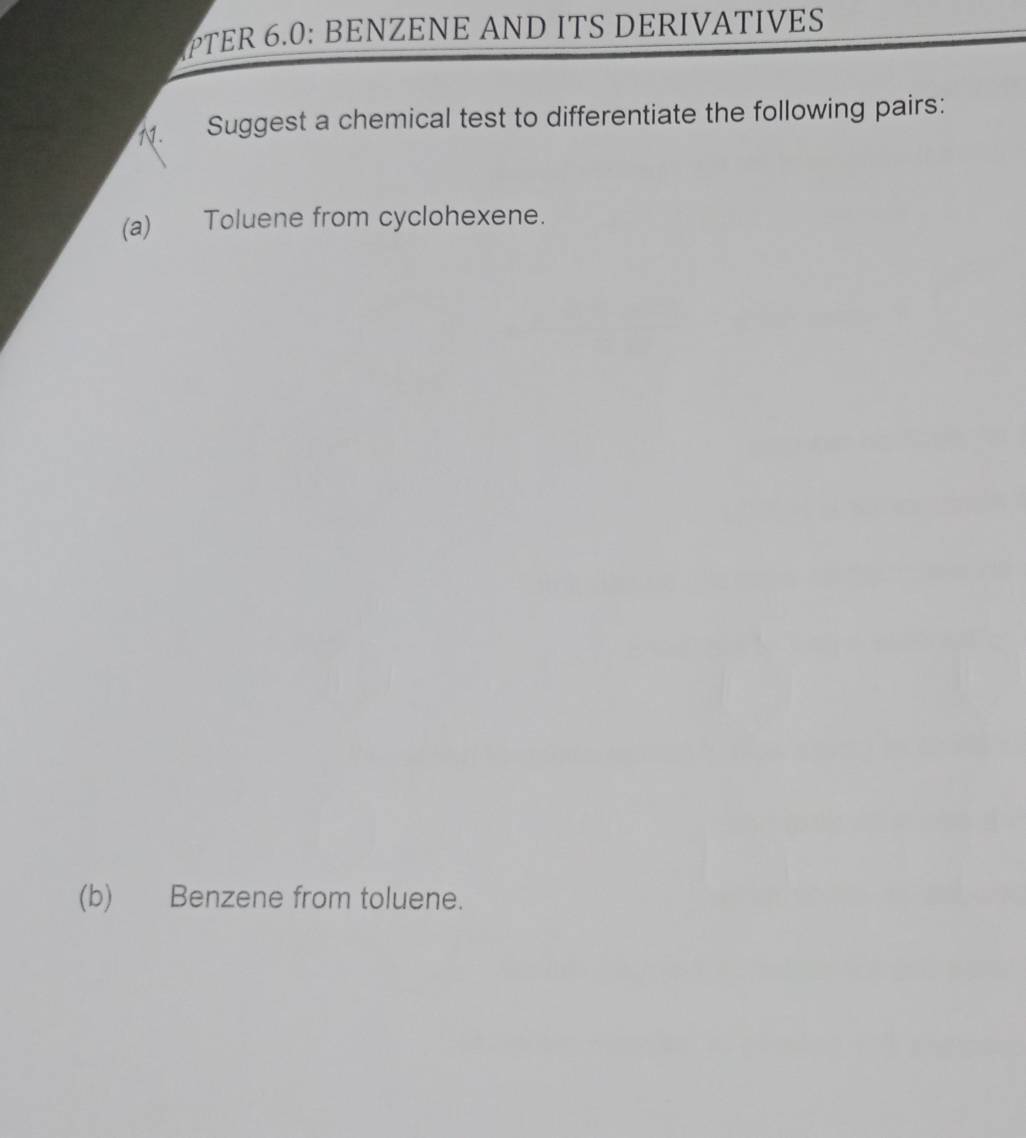 PTER 6.0: BENZENE AND ITS DERIVATIVES 
N. Suggest a chemical test to differentiate the following pairs: 
(a) Toluene from cyclohexene. 
(b) Benzene from toluene.