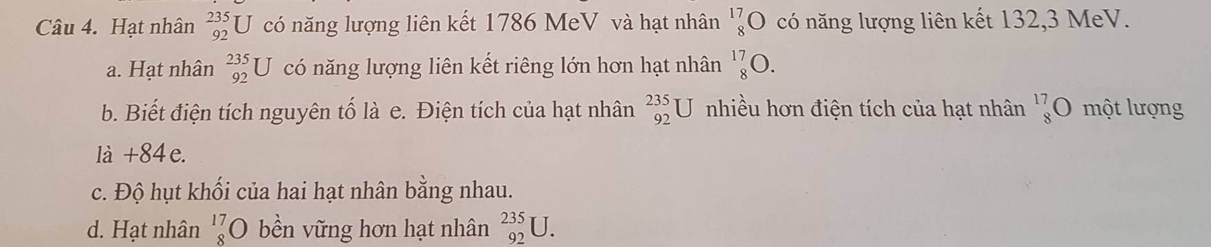 Hạt nhân _(92)^(235)U có năng lượng liên kết 1786 MeV và hạt nhân beginarrayr 17 8endarray bigcirc có năng lượng liên kết 132, 3 MeV.
a. Hạt nhân _(92)^(235)U có năng lượng liên kết riêng lớn hơn hạt nhân _8^((17)O.
b. Biết điện tích nguyên tố là e. Điện tích của hạt nhân _(92)^(235)U nhiều hơn điện tích của hạt nhân _8^(17)O một lượng
là + 84 e.
c. Độ hụt khối của hai hạt nhân bằng nhau.
d. Hạt nhân beginarray)r 17 8endarray 0 bền vững hơn hạt nhân _(92)^(235)U.