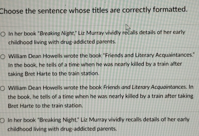 Choose the sentence whose titles are correctly formatted.
In her book "Breaking Night," Liz Murray vividly recalls details of her early
childhood living with drug-addicted parents.
William Dean Howells wrote the book ''Friends and Literary Acquaintances."
In the book, he tells of a time when he was nearly killed by a train after
taking Bret Harte to the train station.
William Dean Howells wrote the book Friends and Literary Acquaintances. In
the book, he tells of a time when he was nearly killed by a train after taking
Bret Harte to the train station.
In her book "Breaking Night," Liz Murray vividly recalls details of her early
childhood living with drug-addicted parents.