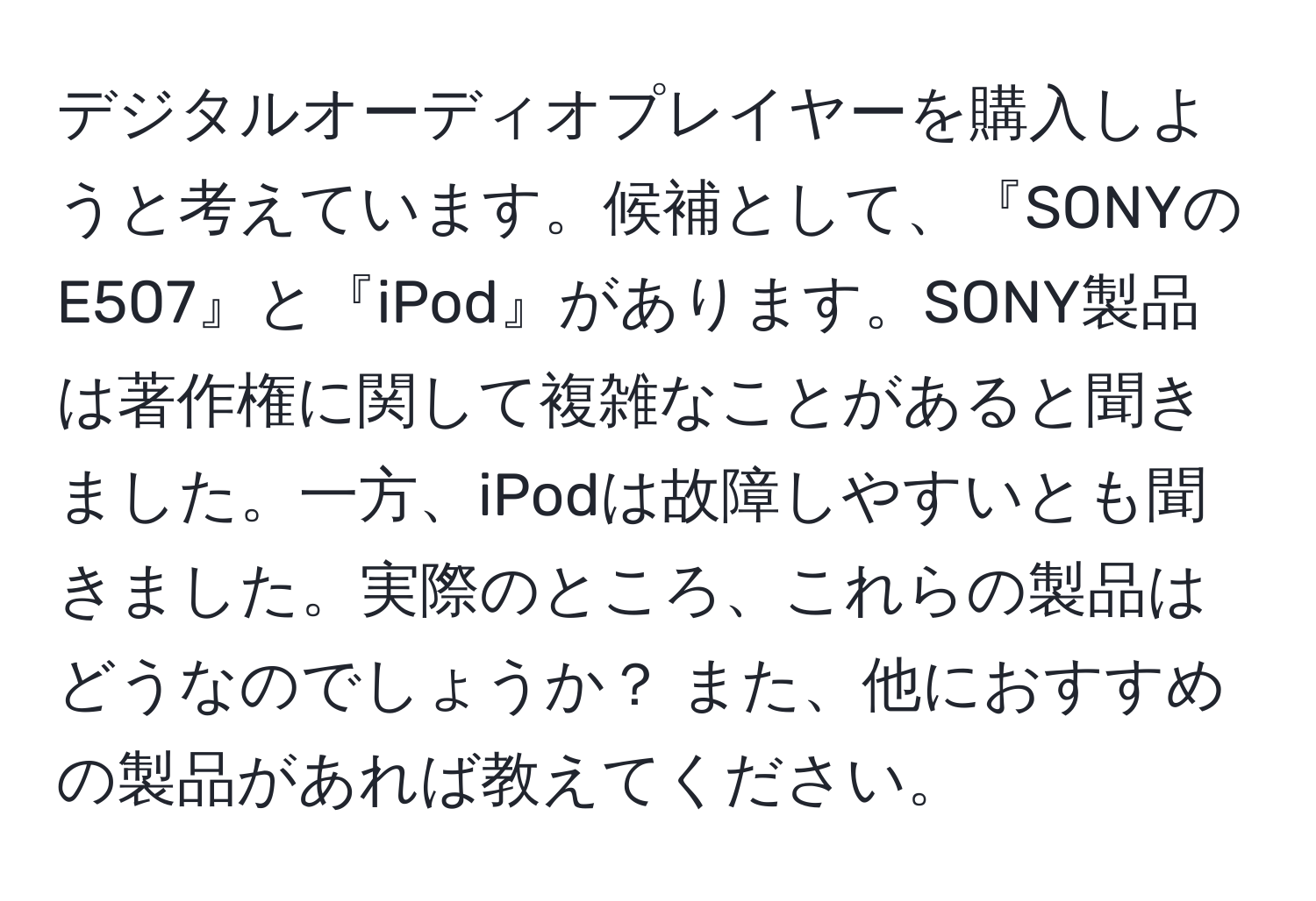 デジタルオーディオプレイヤーを購入しようと考えています。候補として、『SONYのE507』と『iPod』があります。SONY製品は著作権に関して複雑なことがあると聞きました。一方、iPodは故障しやすいとも聞きました。実際のところ、これらの製品はどうなのでしょうか？ また、他におすすめの製品があれば教えてください。