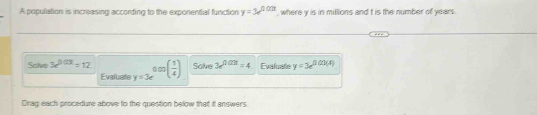 A population is increasing according to the exponential function y=3e^(0.03t) , where y is in millions and t is the number of years. 
Salve 3e^(0.03t)=12 y=3e^(0.03(frac 1)4) Solve 3e^(0.03t)=4 Evaluate y=3e^(0.03(4))
Evaluate 
Drag each procedure above to the question below that it answers.