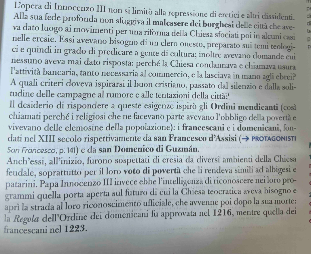 L’opera di Innocenzo III non si limitò alla repressione di eretici e altri dissidenti. di
Alla sua fede profonda non sfuggiva il malessere dei borghesi delle città che ave- te
di
va dato luogo ai movimenti per una riforma della Chiesa sfociati poi in alcuni casi p
nelle eresie. Essi avevano bisogno di un clero onesto, preparato sui temi teologi- p
ci e quindi in grado di predicare a gente di cultura; inoltre avevano domande cui
nessuno aveva mai dato risposta: perché la Chiesa condannava e chiamava usura
l’attività bancaria, tanto necessaria al commercio, e la lasciava in mano agli ebrei?
A quali criteri doveva ispirarsi il buon cristiano, passato dal silenzio e dalla soli-
tudine delle campagne al rumore e alle tentazioni della città?
Il desiderio di rispondere a queste esigenze ispirò gli Ordini mendicanti (così
chiamati perché i religiosi che ne facevano parte avevano l’obbligo della povertà e
vivevano delle elemosine della popolazione): i francescani e i domenicani, fon-
dati nel XIII secolo rispettivamente da san Francesco d’Assisi (→ protagonιstι
San Francesco, p. 141) e da san Domenico di Guzmán.
Anch’essi, all’inizio, furono sospettati di eresia da diversi ambienti della Chiesa
feudale, soprattutto per il loro voto di povertà che li rendeva simili ad albigesi e
patarini. Papa Innocenzo III invece ebbe l’intelligenza di riconoscere nei loro pro-
grammi quella porta aperta sul futuro di cui la Chiesa teocratica aveva bisogno e
aprì la strada al loro riconoscimento ufficiale, che avvenne poi dopo la sua morte:
la Regøla dell’Ordine dei domenicani fu approvata nel 1216, mentre quella dei
francescani nel 1223.