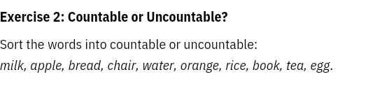 Countable or Uncountable? 
Sort the words into countable or uncountable: 
milk, apple, bread, chair, water, orange, rice, book, tea, egg.