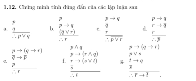 Chứng minh tính đúng đắn của các lập luận sau
pto q
a.  p q/∴ pvee q  b. beginarrayr p pto q frac (q C. beginarrayr pto q  q/r  hline :pvee rendarray d. rto overline q
frac r∴ overline p
pto (qto r) pwedge q
pto (qto r)
overline qto overline p
pto (rwedge q) pvee s
e. 
f. rto (svee t) g.
 p/∴ r  overline s _  □ ,□ ) frac  t/s to q∴ vector rto vector t tto q
overline ∴ t