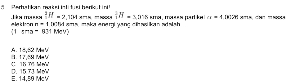 Perhatikan reaksi inti fusi berikut ini!
Jika massa _1^2H=2,104 sma , massa _1^3H=3,016sma , massa partikel alpha =4,0026sma , dan massa
elektron n=1,0084sma a, maka energi yang dihasilkan adalah....
(1sma=931MeV)
A. 18,62 MeV
B. 17,69 MeV
C. 16,76 MeV
D. 15,73 MeV
E. 14,89 MeV