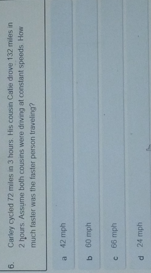 Carley cycled 72 miles in 3 hours. His cousin Catie drove 132 miles in
2 hours. Assyme both cousins were driving at constant speeds. How
much faster was the faster person traveling?
a 42 mph
b 60 mph
c 66 mph
d 24 mph