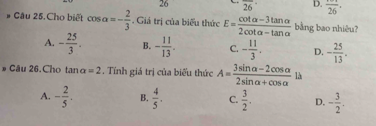 26
overline (26)^(·)
D. frac 26·
» Câu 25.Cho biết cos alpha =- 2/3 . Giá trị của biểu thức E= (cot alpha -3tan alpha )/2cot alpha -tan alpha   bằng bao nhiêu?
B.
A. - 25/3 . - 11/13 . - 11/3 . D. - 25/13 . 
C.
» Câu 26.Cho tan alpha =2. Tính giá trị của biểu thức A= (3sin alpha -2cos alpha )/2sin alpha +cos alpha   là
A. - 2/5 .  4/5 . C.  3/2 . D. - 3/2 . 
B.