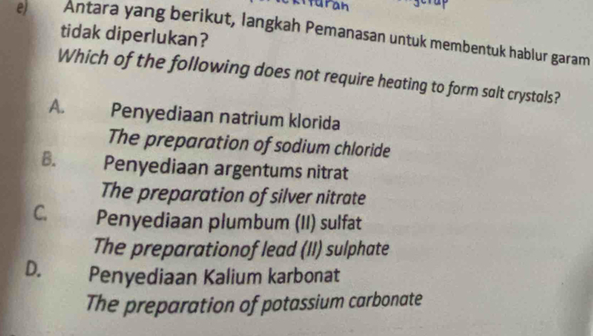 turan
e) Antara yang berikut, langkah Pemanasan untuk membentuk hablur garam
tidak diperlukan?
Which of the following does not require heating to form salt crystals?
A. Penyediaan natrium klorida
The preparation of sodium chloride
B. Penyediaan argentums nitrat
The preparation of silver nitrate
C. Penyediaan plumbum (II) sulfat
The preparationof lead (II) sulphate
D. Penyediaan Kalium karbonat
The preparation of potassium carbonate