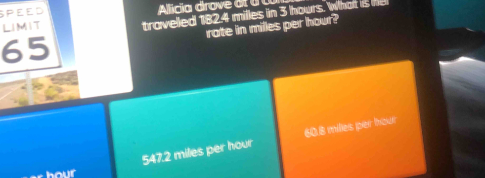 SPEED Alicia drove at à C
rate in milles per hour?
LIMIT
travelled 182.4 milles in 3 hours. What is he
65
547.2 miles per hour 60.8 milles per hour
hour