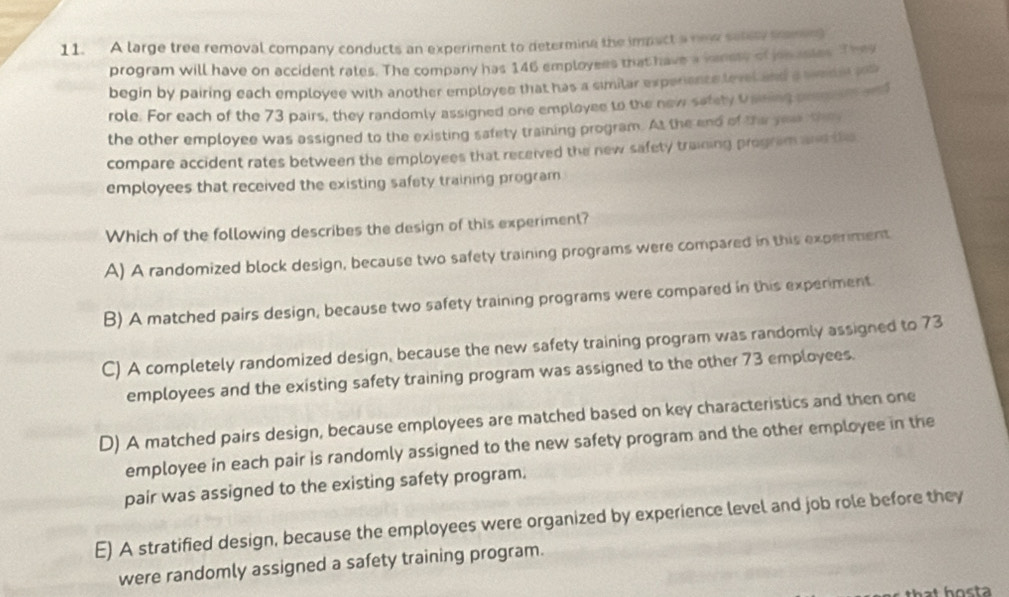 A large tree removal company conducts an experiment to determine the impact a new setery tromve
program will have on accident rates. The company has 146 employees that have a venets of jon asies. They
begin by pairing each employee with another employee that has a similar experience level and a weder job
role. For each of the 73 pairs, they randomly assigned one employee to the new safety Upning prp an an
the other employee was assigned to the existing safety training program. At the and of the yoa they
compare accident rates between the employees that received the new safety training program and the
employees that received the existing safety training program
Which of the following describes the design of this experiment?
A) A randomized block design, because two safety training programs were compared in this experment
B) A matched pairs design, because two safety training programs were compared in this experiment.
C) A completely randomized design, because the new safety training program was randomly assigned to 73
employees and the existing safety training program was assigned to the other 73 employees.
D) A matched pairs design, because employees are matched based on key characteristics and then one
employee in each pair is randomly assigned to the new safety program and the other employee in the
pair was assigned to the existing safety program.
E) A stratified design, because the employees were organized by experience level and job role before they
were randomly assigned a safety training program.
