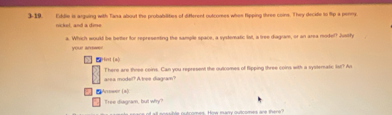 3-19. Eddie is arguing with Tana about the probabilities of different outcomes when flipping three coins. They decide to flip a penny, 
nickel, and a dime 
a. Which would be better for representing the sample space, a systematic list, a tree diagram, or an area model? Justify 
your answer 
₹Hint (a) 
There are three coins. Can you represent the outcomes of flipping three coins with a systematic list? An 
area model? A tree diagram? 
₹Answer (a): 
Tree diagram, but why? 
m ple space of all possible outcomes. How many outcomes are there?