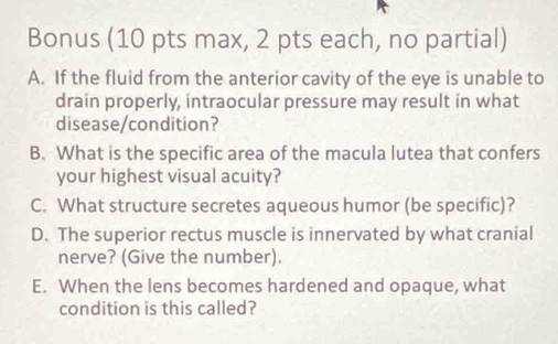 Bonus (10 pts max, 2 pts each, no partial) 
A. If the fluid from the anterior cavity of the eye is unable to 
drain properly, intraocular pressure may result in what 
disease/condition? 
B. What is the specific area of the macula lutea that confers 
your highest visual acuity? 
C. What structure secretes aqueous humor (be specific)? 
D. The superior rectus muscle is innervated by what cranial 
nerve? (Give the number). 
E. When the lens becomes hardened and opaque, what 
condition is this called?