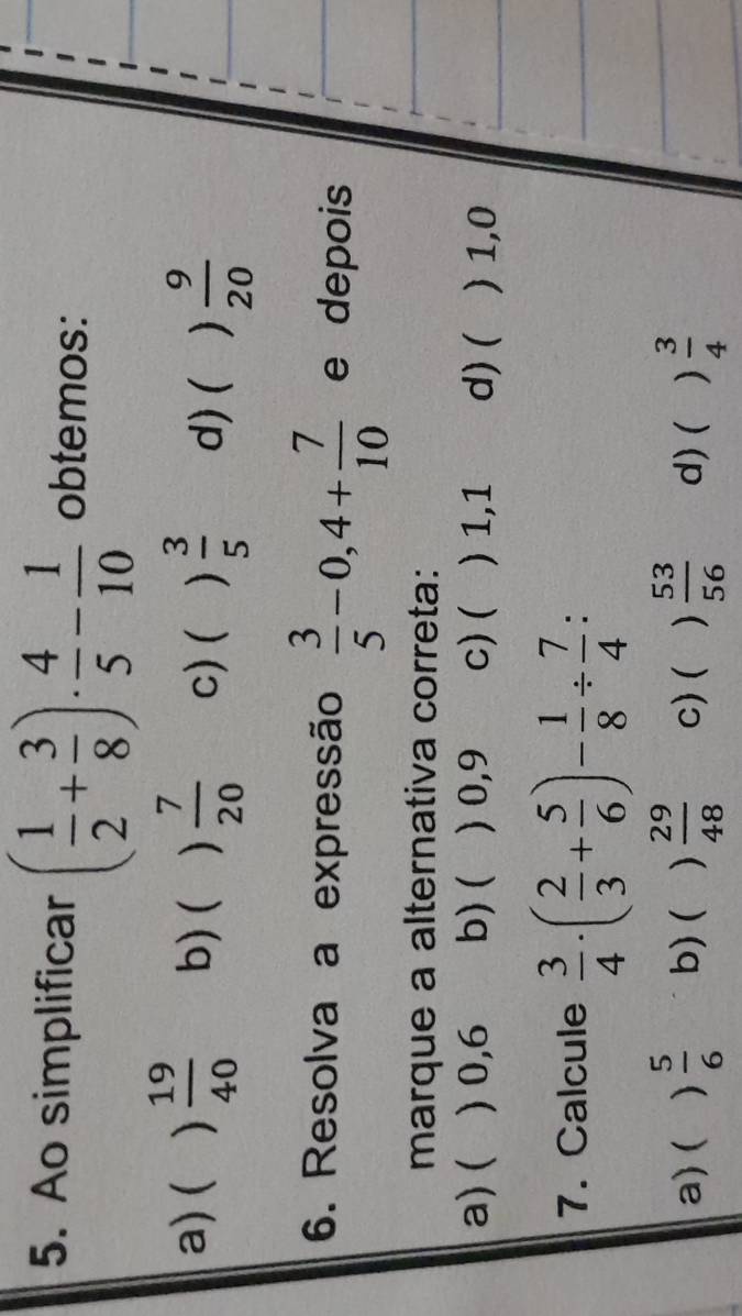 Ao simplificar ( 1/2 + 3/8 )·  4/5 - 1/10  obtemos:
a) ( )  19/40  b) ( )  7/20  c)( )  3/5  d) (  9/20 
6. Resolva a expressão  3/5 -0,4+ 7/10  e depois
marque a alternativa correta:
a) ( ) 0,6 b) ( ) 0,9 c)( ) 1,1 d) (  1,0
7. Calcule  3/4 · ( 2/3 + 5/6 )- 1/8 /  7/4  :
a) ( )  5/6  b)( )  29/48  c) (   53/56  d) ( )  3/4 