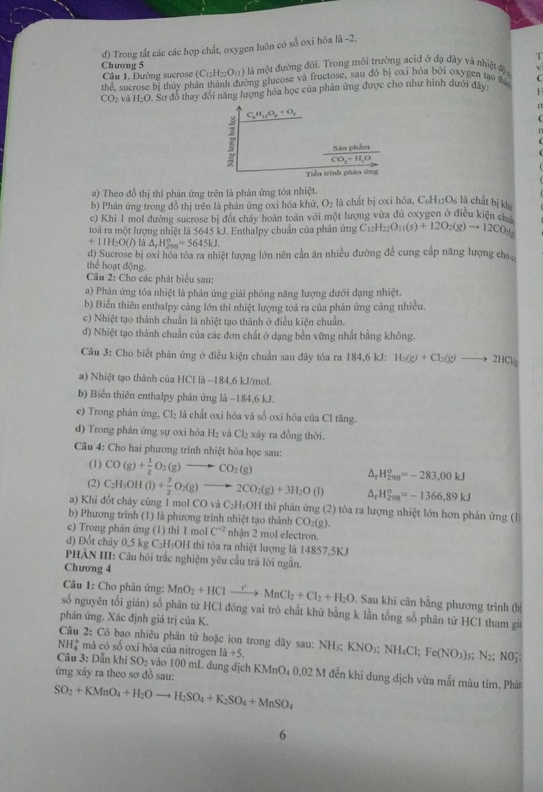 d) Trong tắt các các hợp chất, oxygen luôn có số oxi hóa là -2.
1
Chương 5  là một đường đôi. Trong môi trường acid ở dạ dày và nhiệt độ c
Câu 1. Đường sucrose (C_12H_22O_11)
√
thể. sucrose bị thủy phân thành đường glucose và fructose, sau đó bị oxi hóa bởi oxygen tạo thân
CO_2 và H_2C D. Sơ đổ thay đổi năng lượng hóa học của phản ứng được cho như hình dưới đây:
1
n

a) Theo đồ thị thì phản ứng trên là phản ứng tỏa nhiệt.
b) Phản ứng trong đồ thị trên là phản ứng oxi hóa khử, O_2 là chất bị oxi hóa, C_6H_12O_6 là chất bị khù
c) Khi 1 mol đường sucrose bị đốt cháy hoàn toàn với một lượng vừa đủ oxygen ở điều kiện chua
toà ra một lượng nhiệt là 56 45k. J. Enthalpy chuẩn của phản ứng C_12H_22O_11(s)+12O_2(g)to 12CO_2(g
+11H_2O(l) là △ _rH_(298)^o=5645kJ.
d) Sucrose bị oxi hóa tỏa ra nhiệt lượng lớn nên cần ăn nhiều đường để cung cấp năng lượng cho ở
thể hoạt động.
Câu 2: Cho các phát biểu sau:
a) Phản ứng tỏa nhiệt là phản ứng giải phóng năng lượng dưới dạng nhiệt.
b) Biển thiên enthalpy cảng lớn thì nhiệt lượng toả ra của phản ứng cảng nhiều.
c) Nhiệt tạo thành chuẩn là nhiệt tạo thành ở điều kiện chuẩn.
d) Nhiệt tạo thành chuẩn của các đơn chất ở dạng bền vững nhất bằng không.
Câu 3: Cho biết phản ứng ở điều kiện chuẩn sau đây tỏa ra 184,6kJ H_2(g)+Cl_2(g)to 2HCl(g)
a) Nhiệt tạo thành của HCl là -184,6 kJ/mol.
b) Biển thiên enthalpy phản ứng là −184,6 kJ.
c) Trong phản ứng, Cl₂ là chất oxi hóa và số oxi hóa của Cl tăng.
d) Trong phản ứng sự oxi hóa H₂ và Cl₂ xây ra đồng thời.
Câu 4: Cho hai phương trình nhiệt hóa học sau:
(1) CO(g)+ 1/2 O_2(g)to CO_2(g)
△ _rH_(298)^o=-283,00kJ
(2) C_2H_5OH(l)+ 7/2 O_2(g)to 2CO_2(g)+3H_2O(l) △ _rH_(298)^o=-1366,89kJ
a) Khi đốt cháy cùng 1 mol CO và C₂H₅OH thì phản ứng (2) tỏa ra lượng nhiệt lớn hơn phản ứng (l)
b) Phương trình (1) là phương trình nhiệt tạo thành CO_2(g).
c) Trong phản ứng (1) thì 1 mol C^(+2) nhận 2 mol electron.
d) Đốt cháy 0,5 kg C₂H₅OH thì tỏa ra nhiệt lượng là 14857,5KJ
PHÀN III: Câu hỏi trắc nghiệm yêu cầu trả lời ngắn.
Chưong 4
Câu 1: Cho phản ứng: MnO_2+HClto MnCl_2+Cl_2+H_2O. Sau khi cân bằng phương trình (hị
số nguyên tối giản) số phân tử HCl đóng vai trò chất khử bằng k lần tổng số phân tử HCl tham gia
phản ứng. Xác định giá trị của K.
Câu 2: Có bao nhiêu phân tử hoặc ion trong dãy sau: NH3; K KNO_3;NH_4Cl;Fe(NO_3)_3;N_2;NO_3^(-;
NH_4^+ * mà có số oxi hóa của nitrogen 1a+5.
ứng xảy ra theo sơ đồ sau:  Câu 3: Dẫn khí SO₂ vào 100 mL dung địch KMnO4 0,02 M đến khi dung dịch vừa mất màu tím. Phân
SO_2)+KMnO_4+H_2Oto H_2SO_4+K_2SO_4+MnSO_4
6