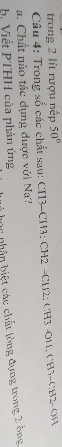 trong 2 lít rượu nếp 50°
Câu 4: Trong số các chất sau: CH3 - CH3; CH2=CH2; CH3 - OH; CH3 - CH2 - OH
a. Chất nào tác dụng được với Na? 
Dọc phân biết các chất lỏng đựng trong 2 ông 
b. Viết PTHH của phản ứng