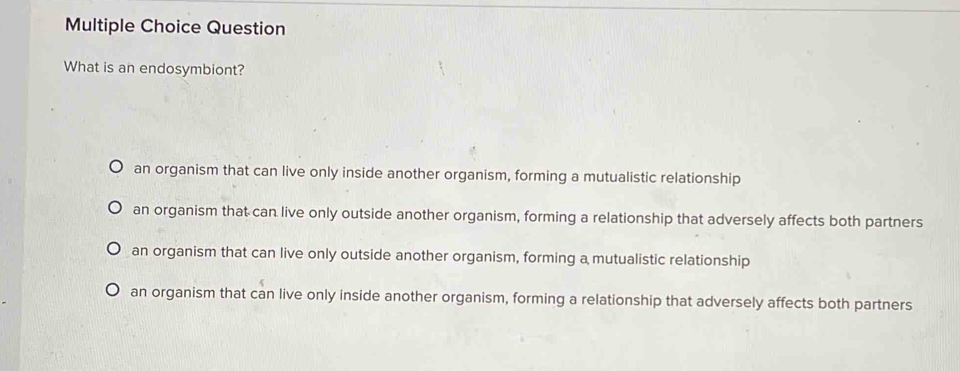 Question
What is an endosymbiont?
an organism that can live only inside another organism, forming a mutualistic relationship
an organism that can live only outside another organism, forming a relationship that adversely affects both partners
an organism that can live only outside another organism, forming a mutualistic relationship
an organism that can live only inside another organism, forming a relationship that adversely affects both partners