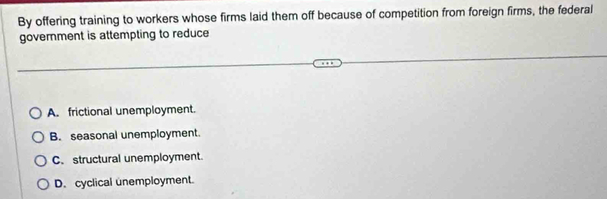 By offering training to workers whose firms laid them off because of competition from foreign firms, the federal
government is attempting to reduce
A. frictional unemployment.
B. seasonal unemployment.
C. structural unemployment.
D. cyclical unemployment.