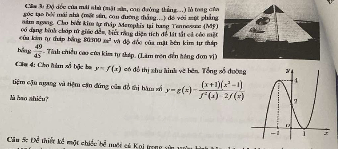 Độ dốc của mái nhà (mặt sân, con đường thẳng.) là tang củ 
góc tạo bởi mái nhà (mặt sân, con đường thằng..) đó với mặt phẳn 
nằm ngang. Cho biết kim tự tháp Memphis tại bang Tennessee (Mỹ 
có đạng hình chóp tứ giác đều, biết rằng diện tích để lát tất cả các mặ 
của kim tự tháp bằng 80300m^2 và độ dốc của mặt bên kim tự tháp 
bằng  49/45 . Tính chiều cao của kim tự tháp. (Làm tròn đến hàng đơn vị) 
Câu 4: Cho hàm số bậc ba y=f(x) có đồ thị như hình vẽ bên. Tổng số đường 
tiệm cận ngang và tiệm cận đứng của đồ thị hàm số y=g(x)= ((x+1)(x^2-1))/f^2(x)-2f(x) 
là bao nhiêu? 
Câu 5: Để thiết kế một chiếc bể nuôi cá Koi trong sân II