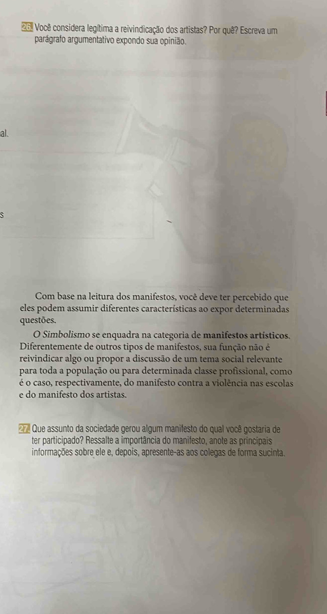 26º Você considera legítima a reivindicação dos artistas? Por quê? Escreva um 
parágrafo argumentativo expondo sua opinião. 
al. 
s 
Com base na leitura dos manifestos, você deve ter percebido que 
eles podem assumir diferentes características ao expor determinadas 
questões. 
O Simbolismo se enquadra na categoria de manifestos artísticos. 
Diferentemente de outros tipos de manifestos, sua função não é 
reivindicar algo ou propor a discussão de um tema social relevante 
para toda a população ou para determinada classe profissional, como 
é o caso, respectivamente, do manifesto contra a violência nas escolas 
e do manifesto dos artistas. 
2 Que assunto da sociedade gerou algum manifesto do qual você gostaria de 
ter participado? Ressalte a importância do manifesto, anote as principais 
informações sobre ele e, depois, apresente-as aos colegas de forma sucinta.