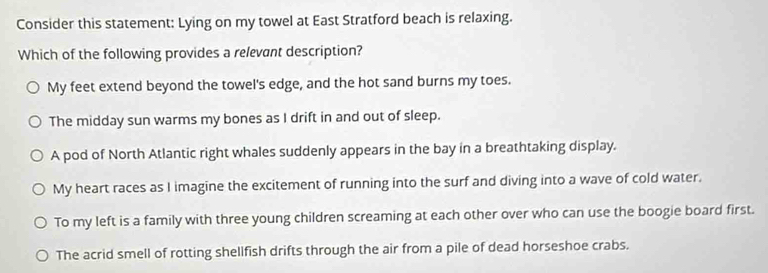 Consider this statement: Lying on my towel at East Stratford beach is relaxing.
Which of the following provides a relevant description?
My feet extend beyond the towel's edge, and the hot sand burns my toes.
The midday sun warms my bones as I drift in and out of sleep.
A pod of North Atlantic right whales suddenly appears in the bay in a breathtaking display.
My heart races as I imagine the excitement of running into the surf and diving into a wave of cold water.
To my left is a family with three young children screaming at each other over who can use the boogie board first.
The acrid smell of rotting shellfish drifts through the air from a pile of dead horseshoe crabs.