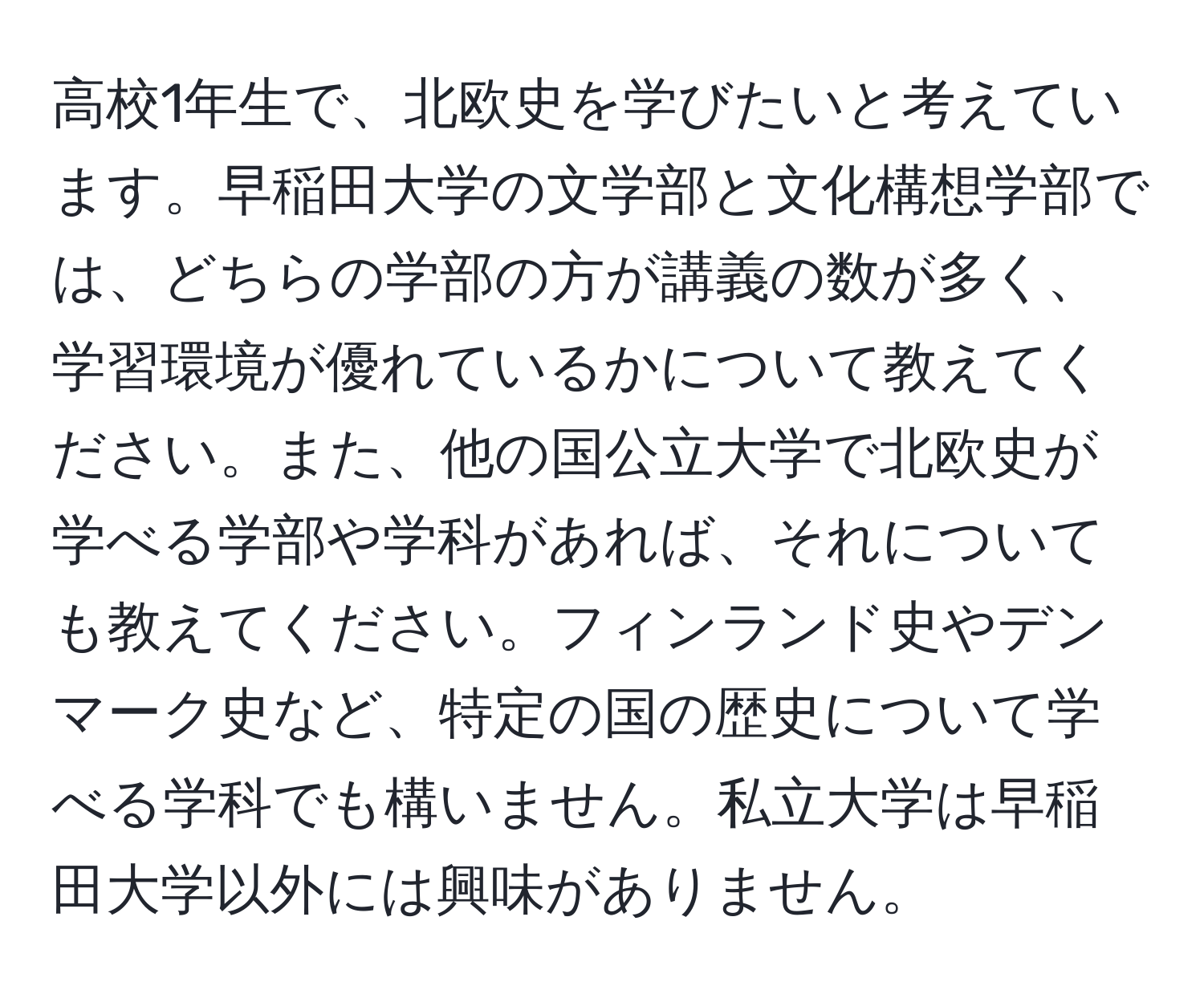 高校1年生で、北欧史を学びたいと考えています。早稲田大学の文学部と文化構想学部では、どちらの学部の方が講義の数が多く、学習環境が優れているかについて教えてください。また、他の国公立大学で北欧史が学べる学部や学科があれば、それについても教えてください。フィンランド史やデンマーク史など、特定の国の歴史について学べる学科でも構いません。私立大学は早稲田大学以外には興味がありません。