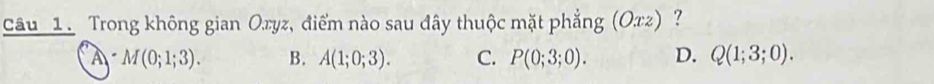 Trong không gian Oryz, điểm nào sau đây thuộc mặt phẳng (Oxz) ？
A M(0;1;3). B. A(1;0;3). C. P(0;3;0). D. Q(1;3;0).