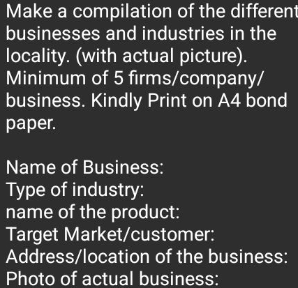 Make a compilation of the different 
businesses and industries in the 
locality. (with actual picture). 
Minimum of 5 firms/company/ 
business. Kindly Print on A4 bond 
paper. 
Name of Business: 
Type of industry: 
name of the product: 
Target Market/customer: 
Address/location of the business: 
Photo of actual business: