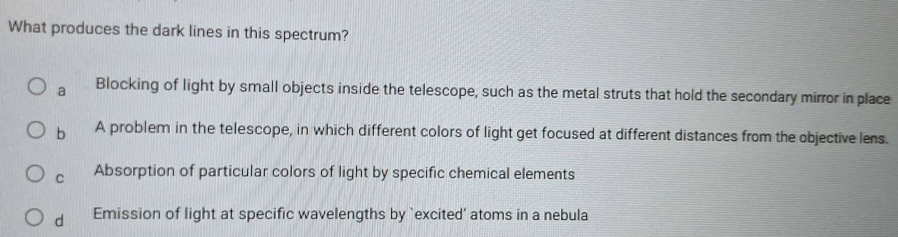 What produces the dark lines in this spectrum?
a Blocking of light by small objects inside the telescope, such as the metal struts that hold the secondary mirror in place
b A problem in the telescope, in which different colors of light get focused at different distances from the objective lens.
C Absorption of particular colors of light by specific chemical elements
d Emission of light at specific wavelengths by `excited’ atoms in a nebula