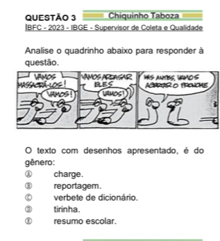 Chiquinho Taboza
IBFC - 2023 - IBGE - Supervisor de Coleta e Qualidade
Analise o quadrinho abaixo para responder à
questão.
O texto com desenhos apresentado, é do
gênero:
charge.
reportagem.
. verbete de dicionário.
D tirinha.
resumo escolar.