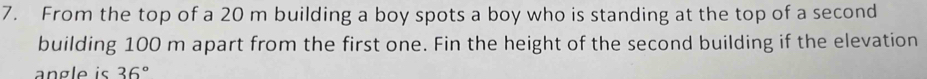 From the top of a 20 m building a boy spots a boy who is standing at the top of a second 
building 100 m apart from the first one. Fin the height of the second building if the elevation 
angle is 36°