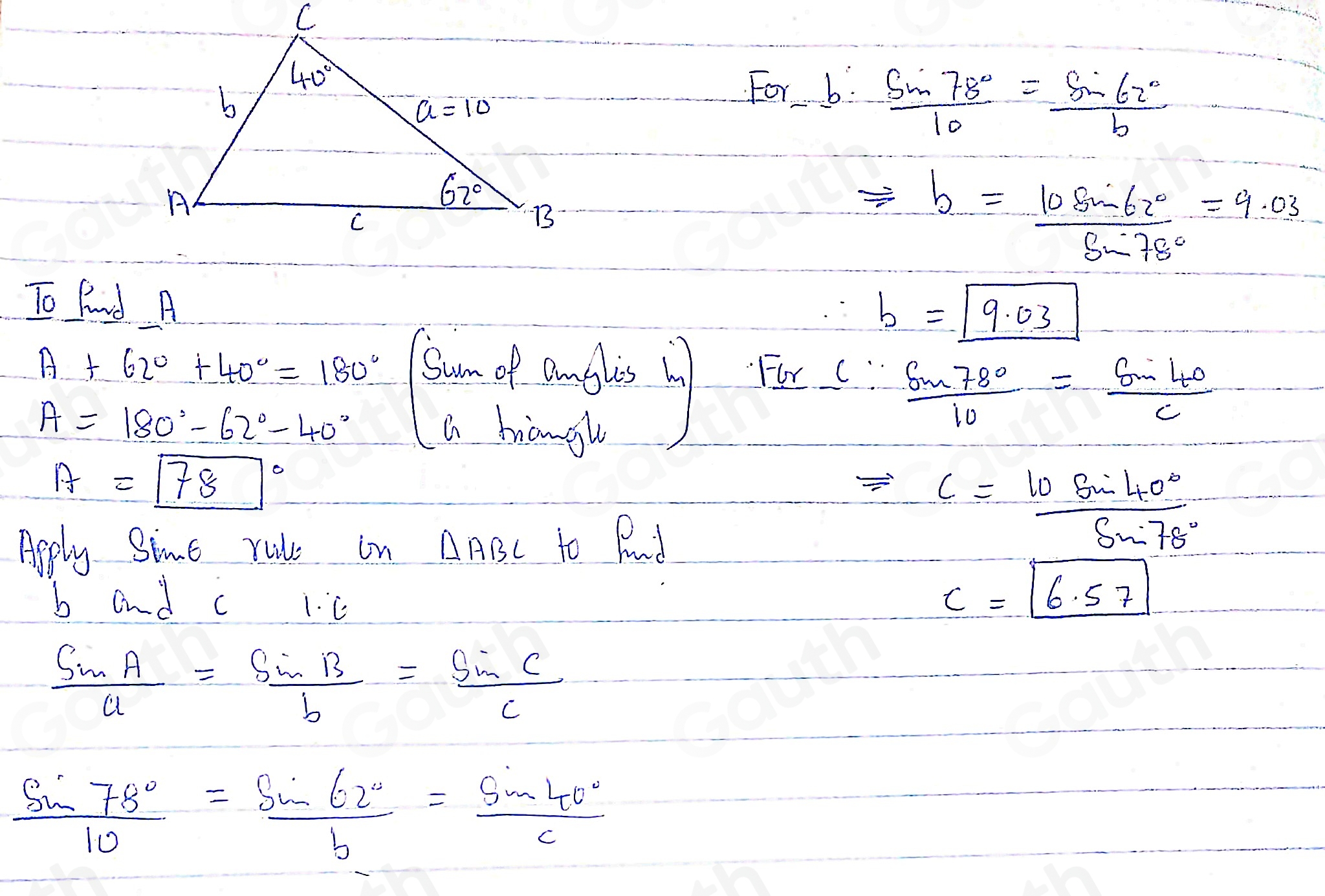 F_or-b= sin 78°/10 = sin 62°/b 
Rightarrow b= 10sin 62°/sin 78° =9.03
To find A
b=boxed 9.03
A+62°+40°=180°
For C"  sin 78°/10 = sin 40/c 
A=180°-62°-40° La hangh
A=boxed (78)°
Apply Sime rule in △ ABC to Pad
=c= 10sin 40°/sin 78° 
b and c 1. C
c=boxed 6.57
 sin A/a = sin B/b = sin C/c 
 sin 78°/10 = sin 62°/b = sin 40°/c 