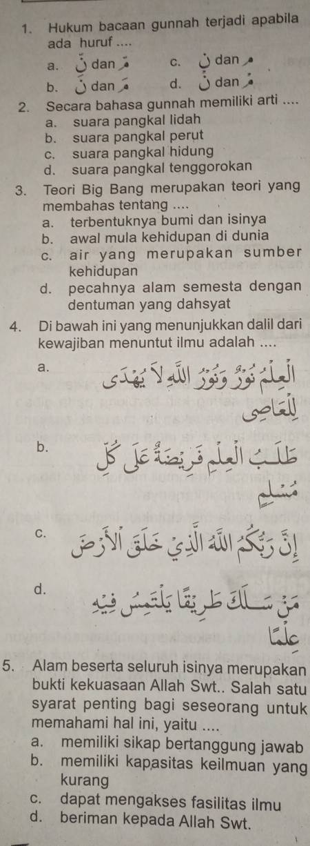 Hukum bacaan gunnah terjadi apabila
ada huruf ....
a. dan C. dan
b. dan d. dan
2. Secara bahasa gunnah memiliki arti ....
a. suara pangkal lidah
b. suara pangkal perut
c. suara pangkal hidung
d. suara pangkal tenggorokan
3. Teori Big Bang merupakan teori yang
membahas tentang ....
a. terbentuknya bumi dan isinya
b. awal mula kehidupan di dunia
c. air yang merupakan sumber
kehidupan
d. pecahnya alam semesta dengan
dentuman yang dahsyat
4. Di bawah ini yang menunjukkan dalil dari
kewajiban menuntut ilmu adalah ....
a.
b.
fiert
C.
50
d.
L
5. Alam beserta seluruh isinya merupakan
bukti kekuasaan Allah Swt.. Salah satu
syarat penting bagi seseorang untuk
memahami hal ini, yaitu ....
a. memiliki sikap bertanggung jawab
b. memiliki kapasitas keilmuan yang
kurang
c. dapat mengakses fasilitas ilmu
d. beriman kepada Allah Swt.