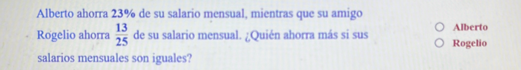 Alberto ahorra 23% de su salario mensual, mientras que su amigo 
Rogelio ahorra  13/25  de su salario mensual. ¿Quién ahorra más si sus 
Alberto 
Rogelio 
salarios mensuales son iguales?