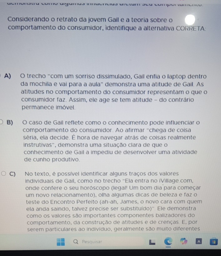 Considerando o retrato da jovem Gail e a teoria sobre o
comportamento do consumidor, ídentifique a alternativa CORRETA:
A) O trecho “com um sorriso dissimulado, Gail enfia o laptop dentro
da mochila e vai para a aula'' demonstra uma atitude de Gail. As
atitudes no comportamento do consumidor representam o que o
consumidor faz. Assim, ele age se tem atitude - do contrário
permanece imóvel.
B) O caso de Gail reflete como o conhecimento pode influenciar o
comportamento do consumidor. Ao afirmar “chega de coisa
séria, ela decide. É hora de navegar atrás de coisas realmente
instrutivas'', demonstra uma situação clara de que o
conhecimento de Gail a impediu de desenvolver uma atividade
de cunho produtivo.
C) No texto, é possível identificar alguns traços dos valores
individuais de Gail, como no trecho “Ela entra no iVillage.com,
onde confere o seu horóscopo (legal! Um bom dia para começar
um novo relacionamento), olha algumas dicas de beleza e faz o
teste do Encontro Perfeito (ah-ah, James, o novo cara com quem
ela anda saindo, talvez precise ser substituído)''. Ele demonstra
como os valores são importantes componentes balizadores do
comportamento, da construção de atitudes e de crenças. E, por
serem particulares ao indivíduo, geralmente são muito diferentes
Pesquisar